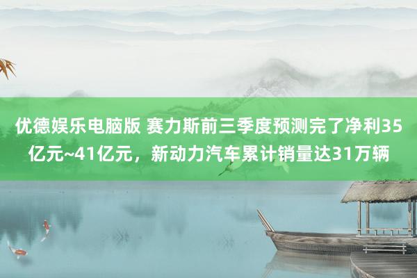 优德娱乐电脑版 赛力斯前三季度预测完了净利35亿元~41亿元，新动力汽车累计销量达31万辆