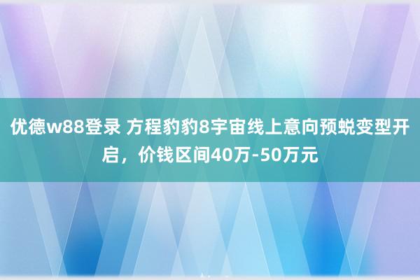 优德w88登录 方程豹豹8宇宙线上意向预蜕变型开启，价钱区间40万-50万元