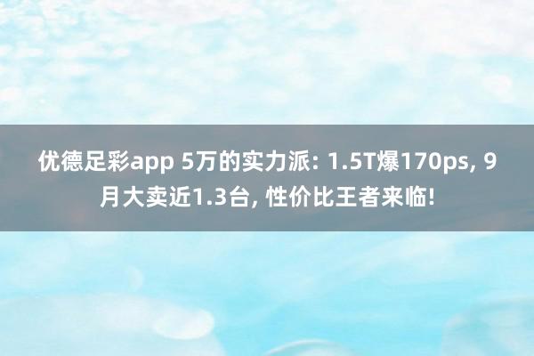 优德足彩app 5万的实力派: 1.5T爆170ps, 9月大卖近1.3台, 性价比王者来临!