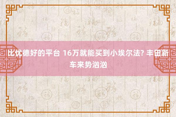 比优德好的平台 16万就能买到小埃尔法? 丰田新车来势汹汹