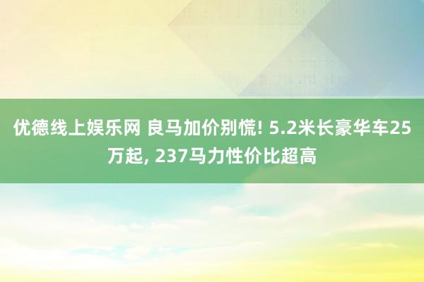 优德线上娱乐网 良马加价别慌! 5.2米长豪华车25万起, 237马力性价比超高