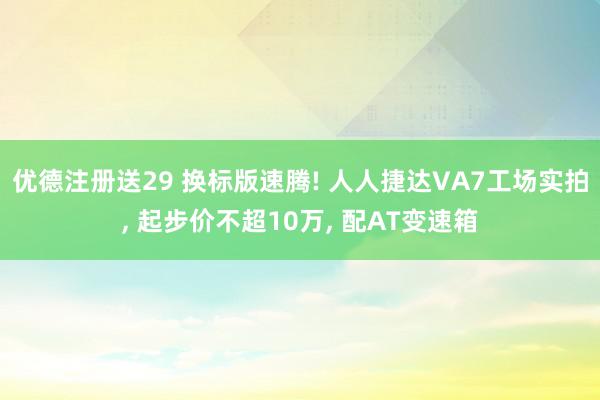 优德注册送29 换标版速腾! 人人捷达VA7工场实拍, 起步价不超10万, 配AT变速箱