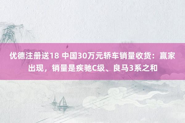 优德注册送18 中国30万元轿车销量收货：赢家出现，销量是疾驰C级、良马3系之和