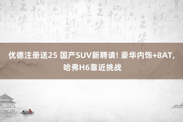 优德注册送25 国产SUV新聘请! 豪华内饰+8AT, 哈弗H6靠近挑战