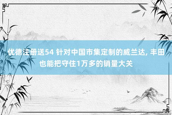 优德注册送54 针对中国市集定制的威兰达, 丰田也能把守住1万多的销量大关