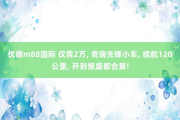 优德m88国际 仅需2万, 奇瑞先锋小车, 续航120公里, 开到报废都合算!