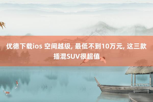 优德下载ios 空间越级, 最低不到10万元, 这三款插混SUV很超值