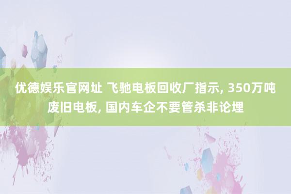 优德娱乐官网址 飞驰电板回收厂指示, 350万吨废旧电板, 国内车企不要管杀非论埋