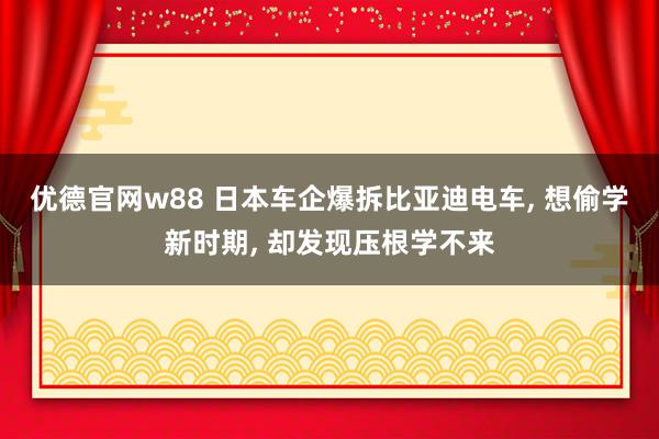 优德官网w88 日本车企爆拆比亚迪电车, 想偷学新时期, 却发现压根学不来