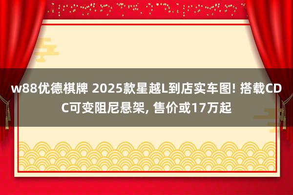 w88优德棋牌 2025款星越L到店实车图! 搭载CDC可变阻尼悬架, 售价或17万起