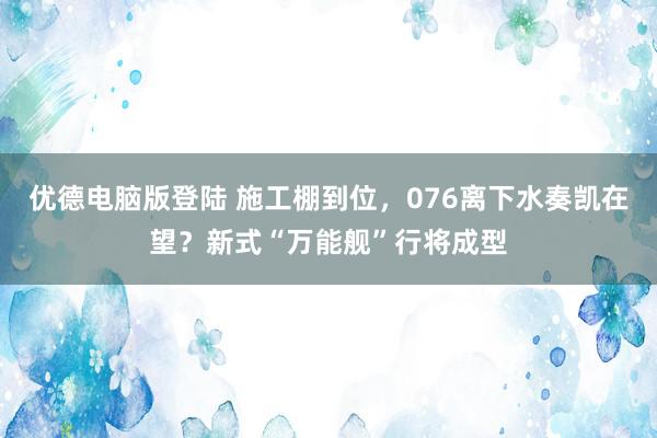 优德电脑版登陆 施工棚到位，076离下水奏凯在望？新式“万能舰”行将成型