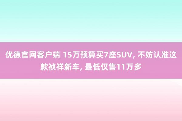 优德官网客户端 15万预算买7座SUV, 不妨认准这款祯祥新车, 最低仅售11万多