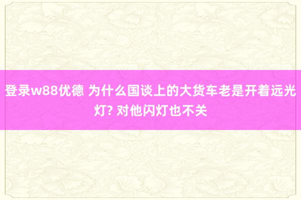 登录w88优德 为什么国谈上的大货车老是开着远光灯? 对他闪灯也不关