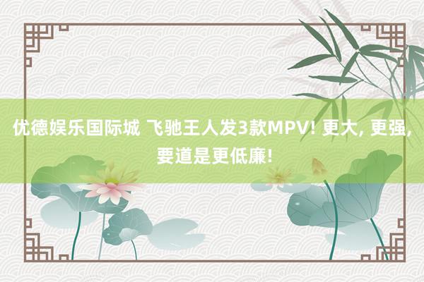 优德娱乐国际城 飞驰王人发3款MPV! 更大, 更强, 要道是更低廉!