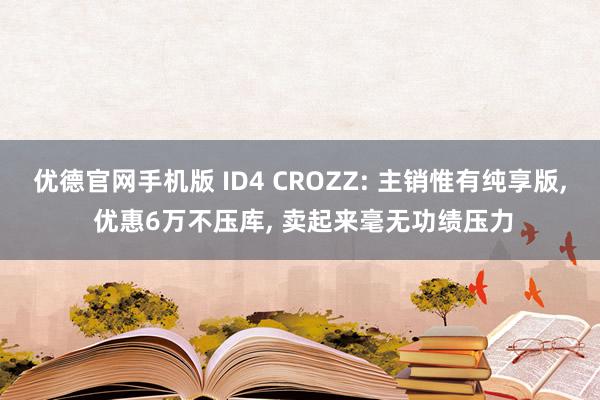 优德官网手机版 ID4 CROZZ: 主销惟有纯享版, 优惠6万不压库, 卖起来毫无功绩压力